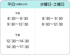 【平日(水曜日以外)】
午前
8：30～ 9：30
9：30～12：30
午後
12：30～14：30
14：30～17：30	【水曜日・土曜日】
8：30～ 9：30
9：30～12：30